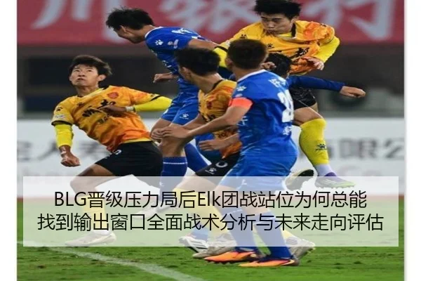 BLG晋级压力局后Elk团战站位为何总能找到输出窗口全面战术分析与未来走向评估