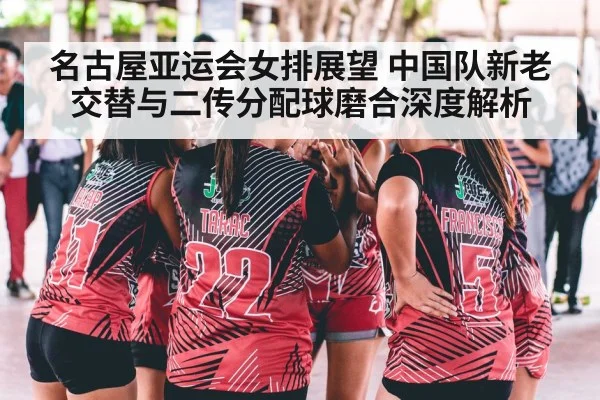 名古屋亚运会女排展望 中国队新老交替与二传分配球磨合深度解析